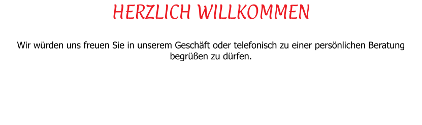 HERZLICH WILLKOMMEN  Wir wrden uns freuen Sie in unserem Geschft oder telefonisch zu einer persnlichen Beratung begren zu drfen.